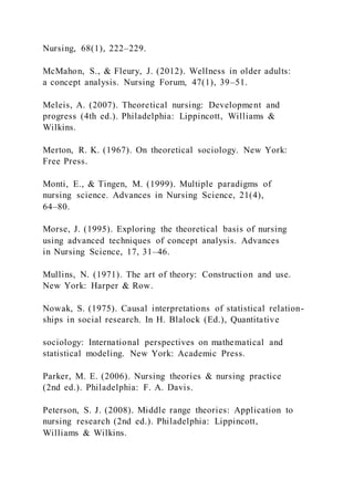 Nursing, 68(1), 222–229.
McMahon, S., & Fleury, J. (2012). Wellness in older adults:
a concept analysis. Nursing Forum, 47(1), 39–51.
Meleis, A. (2007). Theoretical nursing: Development and
progress (4th ed.). Philadelphia: Lippincott, Williams &
Wilkins.
Merton, R. K. (1967). On theoretical sociology. New York:
Free Press.
Monti, E., & Tingen, M. (1999). Multiple paradigms of
nursing science. Advances in Nursing Science, 21(4),
64–80.
Morse, J. (1995). Exploring the theoretical basis of nursing
using advanced techniques of concept analysis. Advances
in Nursing Science, 17, 31–46.
Mullins, N. (1971). The art of theory: Construction and use.
New York: Harper & Row.
Nowak, S. (1975). Causal interpretations of statistical relation-
ships in social research. In H. Blalock (Ed.), Quantitative
sociology: International perspectives on mathematical and
statistical modeling. New York: Academic Press.
Parker, M. E. (2006). Nursing theories & nursing practice
(2nd ed.). Philadelphia: F. A. Davis.
Peterson, S. J. (2008). Middle range theories: Application to
nursing research (2nd ed.). Philadelphia: Lippincott,
Williams & Wilkins.
 