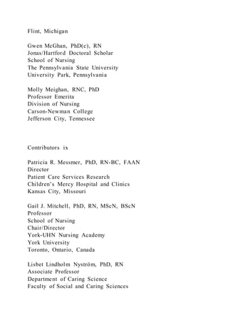 Flint, Michigan
Gwen McGhan, PhD(c), RN
Jonas/Hartford Doctoral Scholar
School of Nursing
The Pennsylvania State University
University Park, Pennsylvania
Molly Meighan, RNC, PhD
Professor Emerita
Division of Nursing
Carson-Newman College
Jefferson City, Tennessee
Contributors ix
Patricia R. Messmer, PhD, RN-BC, FAAN
Director
Patient Care Services Research
Children’s Mercy Hospital and Clinics
Kansas City, Missouri
Gail J. Mitchell, PhD, RN, MScN, BScN
Professor
School of Nursing
Chair/Director
York-UHN Nursing Academy
York University
Toronto, Ontario, Canada
Lisbet Lindholm Nyström, PhD, RN
Associate Professor
Department of Caring Science
Faculty of Social and Caring Sciences
 