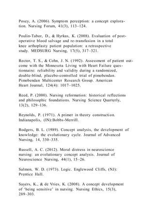 Posey, A. (2006). Symptom perception: a concept explora-
tion. Nursing Forum, 41(3), 113–124.
Poulin-Tabor, D., & Hyrkas, K. (2008). Evaluation of post-
operative blood salvage and re-transfusion in a total
knee arthoplasty patient population: a retrospective
study. MEDSURG Nursing, 17(5), 317–321.
Rector, T. S., & Cohn, J. N. (1992). Assessment of patient out-
come with the Minnesota Living with Heart Failure ques-
tionnaire: reliability and validity during a randomized,
double-blind, placebo-controlled trial of pimobendan.
Pimobendan Multicenter Research Group. American
Heart Journal, 124(4): 1017–1025.
Reed, P. (2000). Nursing reformation: historical reflections
and philosophic foundations. Nursing Science Quarterly,
13(2), 129–136.
Reynolds, P. (1971). A primer in theory construction.
Indianapolis, (IN):Bobbs-Merrill.
Rodgers, B. L. (1989). Concept analysis, the development of
knowledge: the evolutionary cycle. Journal of Advanced
Nursing, 14, 330–335.
Russell, A. C. (2012). Moral distress in neuroscience
nursing: an evolutionary concept analysis. Journal of
Neuroscience Nursing, 44(1), 15–26.
Salmon, W. D. (1973). Logic. Englewood Cliffs, (NJ):
Prentice Hall.
Sayers, K., & de Vries, K. (2008). A concept development
of ‘being sensitive’ in nursing. Nursing Ethics, 15(3),
289–303.
 