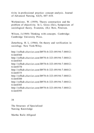 tivity in professional practice: concept analysis. Journal
of Advanced Nursing, 62(5), 607–618.
Werkmeister, W. (1959). Theory construction and the
problem of objectivity. In L. Gross (Ed.), Symposium of
sociological theory. Evanston, (IL): Row, Peterson.
Wilson, J.(1969) Thinking with concepts. Cambridge:
Cambridge University Press.
Zetterberg, H. L. (1966). On theory and verification in
sociology. New York:Wiley.
http://refhub.elsevier.com/B978-0-323-09194-7.00012-
6/sbr0360
http://refhub.elsevier.com/B978-0-323-09194-7.00012-
6/sbr0365
http://refhub.elsevier.com/B978-0-323-09194-7.00012-
6/sbr0370
http://refhub.elsevier.com/B978-0-323-09194-7.00012-
6/sbr0375
http://refhub.elsevier.com/B978-0-323-09194-7.00012-
6/sbr0380
http://refhub.elsevier.com/B978-0-323-09194-7.00012-
6/sbr0385
http://refhub.elsevier.com/B978-0-323-09194-7.00012-
6/sbr0395
38
The Structure of Specialized
Nursing Knowledge
Martha Raile Alligood
 