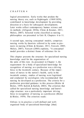 C H A P T E R 4
logical presentation. Early works that predate the
nursing theory era, such as Nightingale (1969/1859),
contributed to knowledge development by providing
direction or a basis for subsequent developments.
Later works reflect contemporary human science and
its methods (Alligood, 2010a; Chinn & Kramer, 2011;
Meleis, 2007). Selected works classified as nursing
philosophies are presented in Unit II, Chapters 6 to 11.
A second type, nursing conceptual models, comprises
nursing works by theorists referred to by some as pio-
neers in nursing (Chinn & Kramer, 2011; Fawcett, 2005;
Meleis, 2007). Fawcett (2005) explains, “A conceptual
model provides a distinct frame of reference for its
This chapter presents the structure for specialized nursing
knowledge used for the organization of
the units of this text. As presented in Chapter 1, the
requirement for a body of specialized knowledge for
recognition of nursing as a profession was a driving
force in the twentieth century. Because of the impor-
tance of nurses to the nation’s health, early in the
twentieth century, studies of nursing were legislated
and conducted by sociologists who recommended that
nursing be developed as a profession. The criteria for a
profession provided guidance in this process (Bixler &
Bixler, 1959; Kalish & Kalish, 2003). The criterion that
called for specialized nursing knowledge and knowl-
edge structure was a particularly important driving
force in recognition of nursing as a profession (Bixler
& Bixler, 1959). The criterion reads:
Utilizes in its practice a well-defined and well-
organized body of specialized knowledge [that]
 