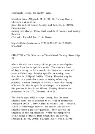 community setting for healthy aging
Modified from Alligood, M. R. (2010). Nursing theory:
Utilization & applica-
tion (4th ed.). St. Louis: Mosby; and Fawcett, J. (2005).
Contemporary
nursing knowledge: Conceptual models of nursing and nursing
theories
(2nd ed.). Philadelphia: F. A. Davis.
http://refhub.elsevier.com/B978-0-323-09194-7.00013-
8/sbr0040
CHAPTER 4 The Structure of Specialized Nursing Knowledge
39
where she derives a theory of the person as an adaptive
system from her Adaptation model. The abstract level
of Roy’s theory in this example facilitates derivation of
many middle-range theories specific to nursing prac-
tice from it (Alligood 2010b; 2010c). Theories may be
specific to a particular aspect or setting of nursing
practice. Another example is Meleis’s transition theory
(Chapter 20) that is specific to changes in a person’s
life process in health and illness. Nursing theories are
presented in Unit IV, Chapters 19 to 26.
The fourth type, middle-range theory, has the most
specific focus and is concrete in its level of abstraction
(Alligood 2010b, 2010c; Chinn & Kramer, 2011; Fawcett,
2005). Middle-range theories are precise and answer
specific nursing practice questions. They address the
specifics of nursing situations within the perspective
of the model or theory from which they are derived
(Alligood, 2010a, 2006b; Fawcett, 2005; Wood, 2010).
 