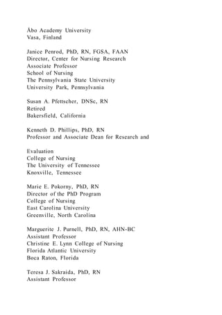Åbo Academy University
Vasa, Finland
Janice Penrod, PhD, RN, FGSA, FAAN
Director, Center for Nursing Research
Associate Professor
School of Nursing
The Pennsylvania State University
University Park, Pennsylvania
Susan A. Pfettscher, DNSc, RN
Retired
Bakersfield, California
Kenneth D. Phillips, PhD, RN
Professor and Associate Dean for Research and
Evaluation
College of Nursing
The University of Tennessee
Knoxville, Tennessee
Marie E. Pokorny, PhD, RN
Director of the PhD Program
College of Nursing
East Carolina University
Greenville, North Carolina
Marguerite J. Purnell, PhD, RN, AHN-BC
Assistant Professor
Christine E. Lynn College of Nursing
Florida Atlantic University
Boca Raton, Florida
Teresa J. Sakraida, PhD, RN
Assistant Professor
 