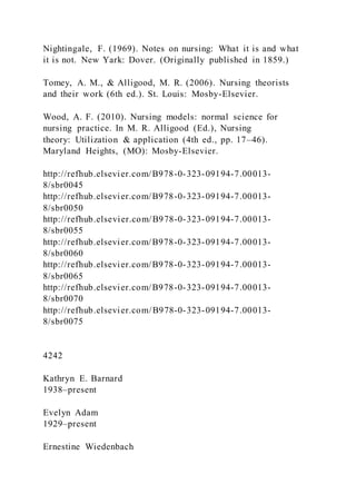 Nightingale, F. (1969). Notes on nursing: What it is and what
it is not. New Yark: Dover. (Originally published in 1859.)
Tomey, A. M., & Alligood, M. R. (2006). Nursing theorists
and their work (6th ed.). St. Louis: Mosby-Elsevier.
Wood, A. F. (2010). Nursing models: normal science for
nursing practice. In M. R. Alligood (Ed.), Nursing
theory: Utilization & application (4th ed., pp. 17–46).
Maryland Heights, (MO): Mosby-Elsevier.
http://refhub.elsevier.com/B978-0-323-09194-7.00013-
8/sbr0045
http://refhub.elsevier.com/B978-0-323-09194-7.00013-
8/sbr0050
http://refhub.elsevier.com/B978-0-323-09194-7.00013-
8/sbr0055
http://refhub.elsevier.com/B978-0-323-09194-7.00013-
8/sbr0060
http://refhub.elsevier.com/B978-0-323-09194-7.00013-
8/sbr0065
http://refhub.elsevier.com/B978-0-323-09194-7.00013-
8/sbr0070
http://refhub.elsevier.com/B978-0-323-09194-7.00013-
8/sbr0075
4242
Kathryn E. Barnard
1938–present
Evelyn Adam
1929–present
Ernestine Wiedenbach
 