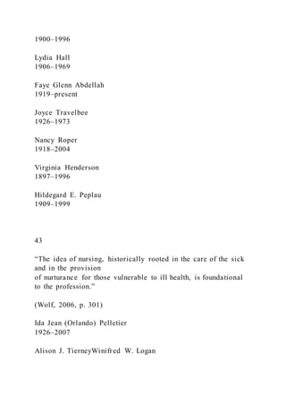 1900–1996
Lydia Hall
1906–1969
Faye Glenn Abdellah
1919–present
Joyce Travelbee
1926–1973
Nancy Roper
1918–2004
Virginia Henderson
1897–1996
Hildegard E. Peplau
1909–1999
43
“The idea of nursing, historically rooted in the care of the sick
and in the provision
of nurturance for those vulnerable to ill health, is foundational
to the profession.”
(Wolf, 2006, p. 301)
Ida Jean (Orlando) Pelletier
1926–2007
Alison J. TierneyWinifred W. Logan
 