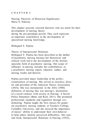 C H A P T E R 5
Nursing Theorists of Historical Significance
Marie E. Pokorny
This chapter presents selected theorists who are noted for their
development of nursing theory
during the pre-paradigm period. They each represent
an important contribution to the development of
specialized nursing knowledge.
Hildegard E. Peplau
Theory of Interpersonal Relations
Hildegard E. Peplau has been described as the mother
of psychiatric nursing because her theoretical and
clinical work led to the development of the distinct
specialty field of psychiatric nursing. Her scope of
influence in nursing includes her contributions as
a psychiatric nursing expert, educator, author, and
nursing leader and theorist.
Peplau provided major leadership in the profes-
sionalization of nursing. She served as executive direc-
tor and president of the American Nurses Association
(ANA). She was instrumental in the ANA (1980)
definition of nursing that was nursing’s declaration
of a social contract with society in Nursing: A Social
Policy Statement (Butts and Rich, 2011). She promoted
professional standards and regulation through cre-
dentialing. Peplau taught the first classes for gradu-
ate psychiatric nursing students at Teachers College,
Columbia University, and she stressed the importance
of nurses’ ability to understand their own behavior
to help others identify perceived difficulties. Her sem-
inal book, Interpersonal Relations in Nursing (1952),
 