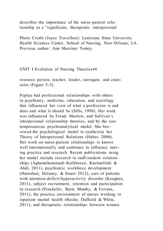 describes the importance of the nurse-patient rela-
tionship as a “significant, therapeutic interpersonal
Photo Credit (Joyce Travelbee): Louisiana State University
Health Sciences Center, School of Nursing, New Orleans, LA.
Previous author: Ann Marriner Tomey.
UNIT I Evolution of Nursing Theories44
resource person, teacher, leader, surrogate, and coun-
selor (Figure 5-3).
Peplau had professional relationships with others
in psychiatry, medicine, education, and sociology
that influenced her view of what a profession is and
does and what it should be (Sills, 1998). Her work
was influenced by Freud, Maslow, and Sullivan’s
interpersonal relationship theories, and by the con-
temporaneous psychoanalytical model. She bor-
rowed the psychological model to synthesize her
Theory of Interpersonal Relations (Haber, 2000).
Her work on nurse-patient relationships is known
well internationally and continues to influence nurs-
ing practice and research. Recent publications using
her model include research in staff-student relation-
ships (Aghamohammadi-Kalkhoran, Karimollahi &
Abdi, 2011), psychiatric workforce development
(Hanrahan, Delaney, & Stuart 2012), care of patients
with attention-deficit/hyperactivity disorder (Keoghan,
2011), subject recruitment, retention and participation
in research (Penckofer, Byrn, Mumby, & Ferrans,
2011), the practice environment of nurses working in
inpatient mental health (Roche, Duffield & White,
2011), and therapeutic relationships between women
 