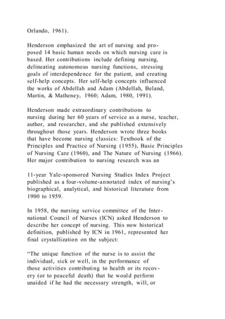Orlando, 1961).
Henderson emphasized the art of nursing and pro-
posed 14 basic human needs on which nursing care is
based. Her contributions include defining nursing,
delineating autonomous nursing functions, stressing
goals of interdependence for the patient, and creating
self-help concepts. Her self-help concepts influenced
the works of Abdellah and Adam (Abdellah, Beland,
Martin, & Matheney, 1960; Adam, 1980, 1991).
Henderson made extraordinary contributions to
nursing during her 60 years of service as a nurse, teacher,
author, and researcher, and she published extensively
throughout those years. Henderson wrote three books
that have become nursing classics: Textbook of the
Principles and Practice of Nursing (1955), Basic Principles
of Nursing Care (1960), and The Nature of Nursing (1966).
Her major contribution to nursing research was an
11-year Yale-sponsored Nursing Studies Index Project
published as a four-volume-annotated index of nursing’s
biographical, analytical, and historical literature from
1900 to 1959.
In 1958, the nursing service committee of the Inter-
national Council of Nurses (ICN) asked Henderson to
describe her concept of nursing. This now historical
definition, published by ICN in 1961, represented her
final crystallization on the subject:
“The unique function of the nurse is to assist the
individual, sick or well, in the performance of
those activities contributing to health or its recov-
ery (or to peaceful death) that he would perform
unaided if he had the necessary strength, will, or
 