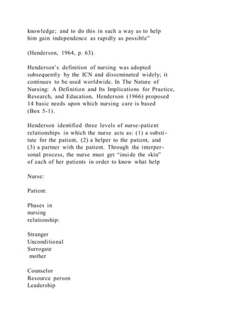 knowledge; and to do this in such a way as to help
him gain independence as rapidly as possible”
(Henderson, 1964, p. 63).
Henderson’s definition of nursing was adopted
subsequently by the ICN and disseminated widely; it
continues to be used worldwide. In The Nature of
Nursing: A Definition and Its Implications for Practice,
Research, and Education, Henderson (1966) proposed
14 basic needs upon which nursing care is based
(Box 5-1).
Henderson identified three levels of nurse-patient
relationships in which the nurse acts as: (1) a substi-
tute for the patient, (2) a helper to the patient, and
(3) a partner with the patient. Through the interper-
sonal process, the nurse must get “inside the skin”
of each of her patients in order to know what help
Nurse:
Patient:
Phases in
nursing
relationship:
Stranger
Unconditional
Surrogate
mother
Counselor
Resource person
Leadership
 