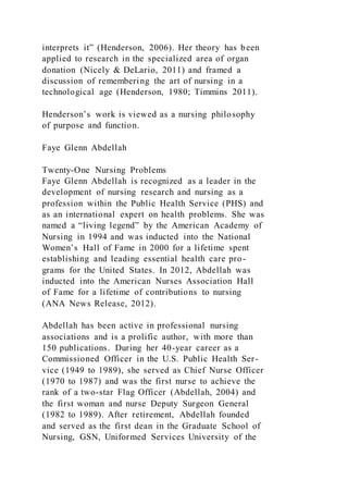 interprets it” (Henderson, 2006). Her theory has been
applied to research in the specialized area of organ
donation (Nicely & DeLario, 2011) and framed a
discussion of remembering the art of nursing in a
technological age (Henderson, 1980; Timmins 2011).
Henderson’s work is viewed as a nursing philosophy
of purpose and function.
Faye Glenn Abdellah
Twenty-One Nursing Problems
Faye Glenn Abdellah is recognized as a leader in the
development of nursing research and nursing as a
profession within the Public Health Service (PHS) and
as an international expert on health problems. She was
named a “living legend” by the American Academy of
Nursing in 1994 and was inducted into the National
Women’s Hall of Fame in 2000 for a lifetime spent
establishing and leading essential health care pro-
grams for the United States. In 2012, Abdellah was
inducted into the American Nurses Association Hall
of Fame for a lifetime of contributions to nursing
(ANA News Release, 2012).
Abdellah has been active in professional nursing
associations and is a prolific author, with more than
150 publications. During her 40-year career as a
Commissioned Officer in the U.S. Public Health Ser-
vice (1949 to 1989), she served as Chief Nurse Officer
(1970 to 1987) and was the first nurse to achieve the
rank of a two-star Flag Officer (Abdellah, 2004) and
the first woman and nurse Deputy Surgeon General
(1982 to 1989). After retirement, Abdellah founded
and served as the first dean in the Graduate School of
Nursing, GSN, Uniformed Services University of the
 