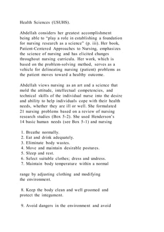 Health Sciences (USUHS).
Abdellah considers her greatest accomplishment
being able to “play a role in establishing a foundation
for nursing research as a science” (p. iii). Her book,
Patient-Centered Approaches to Nursing, emphasizes
the science of nursing and has elicited changes
throughout nursing curricula. Her work, which is
based on the problem-solving method, serves as a
vehicle for delineating nursing (patient) problems as
the patient moves toward a healthy outcome.
Abdellah views nursing as an art and a science that
mold the attitude, intellectual competencies, and
technical skills of the individual nurse into the desire
and ability to help individuals cope with their health
needs, whether they are ill or well. She formulated
21 nursing problems based on a review of nursing
research studies (Box 5-2). She used Henderson’s
14 basic human needs (see Box 5-1) and nursing
1. Breathe normally.
2. Eat and drink adequately.
3. Eliminate body wastes.
4. Move and maintain desirable postures.
5. Sleep and rest.
6. Select suitable clothes; dress and undress.
7. Maintain body temperature within a normal
range by adjusting clothing and modifying
the environment.
8. Keep the body clean and well groomed and
protect the integument.
9. Avoid dangers in the environment and avoid
 