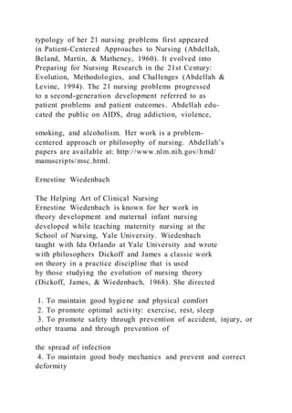 typology of her 21 nursing problems first appeared
in Patient-Centered Approaches to Nursing (Abdellah,
Beland, Martin, & Matheney, 1960). It evolved into
Preparing for Nursing Research in the 21st Century:
Evolution, Methodologies, and Challenges (Abdellah &
Levine, 1994). The 21 nursing problems progressed
to a second-generation development referred to as
patient problems and patient outcomes. Abdellah edu-
cated the public on AIDS, drug addiction, violence,
smoking, and alcoholism. Her work is a problem-
centered approach or philosophy of nursing. Abdellah’s
papers are available at: http://www.nlm.nih.gov/hmd/
manuscripts/msc.html.
Ernestine Wiedenbach
The Helping Art of Clinical Nursing
Ernestine Wiedenbach is known for her work in
theory development and maternal infant nursing
developed while teaching maternity nursing at the
School of Nursing, Yale University. Wiedenbach
taught with Ida Orlando at Yale University and wrote
with philosophers Dickoff and James a classic work
on theory in a practice discipline that is used
by those studying the evolution of nursing theory
(Dickoff, James, & Wiedenbach, 1968). She directed
1. To maintain good hygiene and physical comfort
2. To promote optimal activity: exercise, rest, sleep
3. To promote safety through prevention of accident, injury, or
other trauma and through prevention of
the spread of infection
4. To maintain good body mechanics and prevent and correct
deformity
 