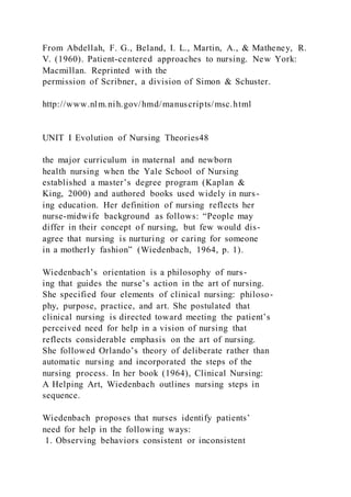 From Abdellah, F. G., Beland, I. L., Martin, A., & Matheney, R.
V. (1960). Patient-centered approaches to nursing. New York:
Macmillan. Reprinted with the
permission of Scribner, a division of Simon & Schuster.
http://www.nlm.nih.gov/hmd/manuscripts/msc.html
UNIT I Evolution of Nursing Theories48
the major curriculum in maternal and newborn
health nursing when the Yale School of Nursing
established a master’s degree program (Kaplan &
King, 2000) and authored books used widely in nurs-
ing education. Her definition of nursing reflects her
nurse-midwife background as follows: “People may
differ in their concept of nursing, but few would dis-
agree that nursing is nurturing or caring for someone
in a motherly fashion” (Wiedenbach, 1964, p. 1).
Wiedenbach’s orientation is a philosophy of nurs-
ing that guides the nurse’s action in the art of nursing.
She specified four elements of clinical nursing: philoso-
phy, purpose, practice, and art. She postulated that
clinical nursing is directed toward meeting the patient’s
perceived need for help in a vision of nursing that
reflects considerable emphasis on the art of nursing.
She followed Orlando’s theory of deliberate rather than
automatic nursing and incorporated the steps of the
nursing process. In her book (1964), Clinical Nursing:
A Helping Art, Wiedenbach outlines nursing steps in
sequence.
Wiedenbach proposes that nurses identify patients’
need for help in the following ways:
1. Observing behaviors consistent or inconsistent
 