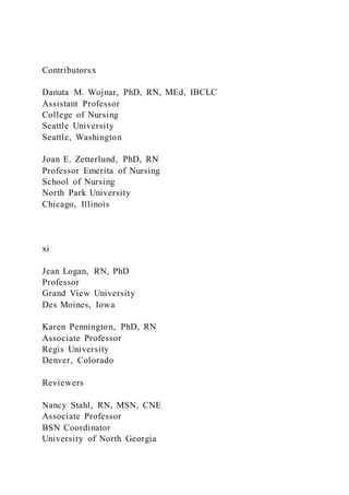 Contributorsx
Danuta M. Wojnar, PhD, RN, MEd, IBCLC
Assistant Professor
College of Nursing
Seattle University
Seattle, Washington
Joan E. Zetterlund, PhD, RN
Professor Emerita of Nursing
School of Nursing
North Park University
Chicago, Illinois
xi
Jean Logan, RN, PhD
Professor
Grand View University
Des Moines, Iowa
Karen Pennington, PhD, RN
Associate Professor
Regis University
Denver, Colorado
Reviewers
Nancy Stahl, RN, MSN, CNE
Associate Professor
BSN Coordinator
University of North Georgia
 
