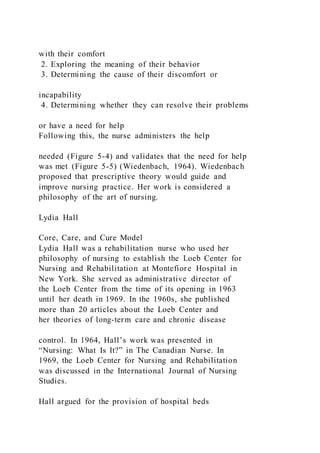 with their comfort
2. Exploring the meaning of their behavior
3. Determining the cause of their discomfort or
incapability
4. Determining whether they can resolve their problems
or have a need for help
Following this, the nurse administers the help
needed (Figure 5-4) and validates that the need for help
was met (Figure 5-5) (Wiedenbach, 1964). Wiedenbach
proposed that prescriptive theory would guide and
improve nursing practice. Her work is considered a
philosophy of the art of nursing.
Lydia Hall
Core, Care, and Cure Model
Lydia Hall was a rehabilitation nurse who used her
philosophy of nursing to establish the Loeb Center for
Nursing and Rehabilitation at Montefiore Hospital in
New York. She served as administrative director of
the Loeb Center from the time of its opening in 1963
until her death in 1969. In the 1960s, she published
more than 20 articles about the Loeb Center and
her theories of long-term care and chronic disease
control. In 1964, Hall’s work was presented in
“Nursing: What Is It?” in The Canadian Nurse. In
1969, the Loeb Center for Nursing and Rehabilitation
was discussed in the International Journal of Nursing
Studies.
Hall argued for the provision of hospital beds
 