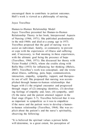 encouraged them to contribute to patient outcomes.
Hall’s work is viewed as a philosophy of nursing.
Joyce Travelbee
Human-to-Human Relationship Model
Joyce Travelbee presented her Human-to-Human
Relationship Theory in her book, Interpersonal Aspects
of Nursing (1966, 1971). She published predominantly
in the mid-1960s and died at a young age in 1973.
Travelbee proposed that the goal of nursing was to
assist an individual, family, or community to prevent
or cope with the experiences of illness and suffering
and, if necessary, to find meaning in these experiences,
with the ultimate goal being the presence of hope
(Travelbee, 1966, 1971). She discussed her theory with
Victor Frankel (1963), whom she credits along with
Rollo May (1953) for influencing her thinking (Meleis,
2007). Travelbee’s work was conceptual, and she wrote
about illness, suffering, pain, hope, communication,
interaction, empathy, sympathy, rapport, and therapeu-
tic use of self. She proposed that nursing was accom-
plished through human-to-human relationships that
began with (1) the original encounter and progressed
through stages of (2) emerging identities, (3) develop-
ing feelings of empathy and, later, (4) sympathy, until
(5) the nurse and the patient attained rapport in the
final stage (Figure 5-7). Travelbee believed that it was
as important to sympathize as it was to empathize
if the nurse and the patient were to develop a human-
to-human relationship (Travelbee, 1964). She was ex-
plicit about the patient’s and the nurse’s spirituality,
observing the following:
“It is believed the spiritual values a person holds
will determine, to a great extent, his perception of
 