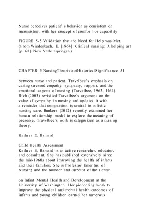 Nurse perceives patient’ s behavior as consistent or
inconsistent with her concept of comfor t or capability
FIGURE 5-5 Validation that the Need for Help was Met.
(From Wiedenbach, E. [1964]. Clinical nursing: A helping art
[p. 62]. New York: Springer.)
CHAPTER 5 NursingTheoristsofHistoricalSignificance 51
between nurse and patient. Travelbee’s emphasis on
caring stressed empathy, sympathy, rapport, and the
emotional aspects of nursing (Travelbee, 1963, 1964).
Rich (2003) revisited Travelbee’s argument on the
value of sympathy in nursing and updated it with
a reminder that compassion is central to holistic
nursing care. Bunkers (2012) recently examined her
human relationship model to explore the meaning of
presence. Travelbee’s work is categorized as a nursing
theory.
Kathryn E. Barnard
Child Health Assessment
Kathryn E. Barnard is an active researcher, educator,
and consultant. She has published extensively since
the mid-1960s about improving the health of infants
and their families. She is Professor Emeritus of
Nursing and the founder and director of the Center
on Infant Mental Health and Development at the
University of Washington. Her pioneering work to
improve the physical and mental health outcomes of
infants and young children earned her numerous
 