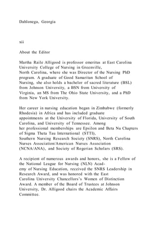 Dahlonega, Georgia
xii
About the Editor
Martha Raile Alligood is professor emeritus at East Carolina
University College of Nursing in Greenville,
North Carolina, where she was Director of the Nursing PhD
program. A graduate of Good Samaritan School of
Nursing, she also holds a bachelor of sacred literature (BSL)
from Johnson University, a BSN from University of
Virginia, an MS from The Ohio State University, and a PhD
from New York University.
Her career in nursing education began in Zimbabwe (formerly
Rhodesia) in Africa and has included graduate
appointments at the University of Florida, University of South
Carolina, and University of Tennessee. Among
her professional memberships are Epsilon and Beta Nu Chapters
of Sigma Theta Tau International (STTI),
Southern Nursing Research Society (SNRS), North Carolina
Nurses Association/American Nurses Association
(NCNA/ANA), and Society of Rogerian Scholars (SRS).
A recipient of numerous awards and honors, she is a Fellow of
the National League for Nursing (NLN) Acad-
emy of Nursing Education, received the SNRS Leadership in
Research Award, and was honored with the East
Carolina University Chancellors’s Women of Distinction
Award. A member of the Board of Trustees at Johnson
University, Dr. Alligood chairs the Academic Affairs
Committee.
 