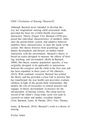 UNIT I Evolution of Nursing Theories52
Although Barnard never intended to develop the-
ory, her longitudinal nursing child assessment study
provided the basis for a Child Health Assessment
Interaction Theory (Figure 5-8). Barnard (1978) pro-
posed that individual characteristics of members influ-
ence the parent-infant system, and adaptive behavior
modifies those characteristics to meet the needs of the
system. Her theory borrows from psychology and
human development and focuses on mother-infant
interaction with the environment. Barnard’s theory is
based on scales designed to measure the effects of feed-
ing, teaching, and environment (Kelly & Barnard,
2000). Her theory remains population specific; it was
originally designed to be applicable to interactions
between the caregiver and the child in the first year and
has been expanded to three years of life (Masters,
2012). With continual research, Barnard has refined
the theory and has provided a close link to practice that
has transformed the way health care providers evaluate
children in light of the parent-child relationship. She
models the role of researcher in clinical practice and
engages in theory development in practice for the
advancement of nursing science. Her sleep-activity
record of the infant’s sleep-wake cycle was used in
research on infant and mother circadian rhythm
(Tsai, Barnard, Lentz, & Thomas 2011; Tsai, Thomas,
Lentz, & Barnard, 2012). Barnard’s work is a theory of
nursing.
Evelyn Adam
 