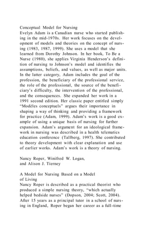 Conceptual Model for Nursing
Evelyn Adam is a Canadian nurse who started publish-
ing in the mid-1970s. Her work focuses on the devel-
opment of models and theories on the concept of nurs-
ing (1983, 1987, 1999). She uses a model that she
learned from Dorothy Johnson. In her book, To Be a
Nurse (1980), she applies Virginia Henderson’s defini-
tion of nursing to Johnson’s model and identifies the
assumptions, beliefs, and values, as well as major units.
In the latter category, Adam includes the goal of the
profession, the beneficiary of the professional service,
the role of the professional, the source of the benefi -
ciary’s difficulty, the intervention of the professional,
and the consequences. She expanded her work in a
1991 second edition. Her classic paper entitled simply
“Modèles conceptuels” argues their importance in
shaping a way of thinking and providing a framework
for practice (Adam, 1999). Adam’s work is a good ex-
ample of using a unique basis of nursing for further
expansion. Adam’s argument for an ideological frame-
work in nursing was described in a health telematics
education conference (Tallberg, 1997). She contributed
to theory development with clear explanation and use
of earlier works. Adam’s work is a theory of nursing.
Nancy Roper, Winifred W. Logan,
and Alison J. Tierney
A Model for Nursing Based on a Model
of Living
Nancy Roper is described as a practical theorist who
produced a simple nursing theory, “which actually
helped bedside nurses” (Dopson, 2004; Scott, 2004).
After 15 years as a principal tutor in a school of nurs-
ing in England, Roper began her career as a full-time
 