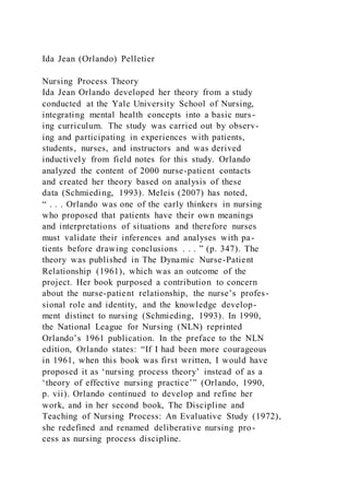 Ida Jean (Orlando) Pelletier
Nursing Process Theory
Ida Jean Orlando developed her theory from a study
conducted at the Yale University School of Nursing,
integrating mental health concepts into a basic nurs-
ing curriculum. The study was carried out by observ-
ing and participating in experiences with patients,
students, nurses, and instructors and was derived
inductively from field notes for this study. Orlando
analyzed the content of 2000 nurse-patient contacts
and created her theory based on analysis of these
data (Schmieding, 1993). Meleis (2007) has noted,
“ . . . Orlando was one of the early thinkers in nursing
who proposed that patients have their own meanings
and interpretations of situations and therefore nurses
must validate their inferences and analyses with pa-
tients before drawing conclusions . . . ” (p. 347). The
theory was published in The Dynamic Nurse-Patient
Relationship (1961), which was an outcome of the
project. Her book purposed a contribution to concern
about the nurse-patient relationship, the nurse’s profes-
sional role and identity, and the knowledge develop-
ment distinct to nursing (Schmieding, 1993). In 1990,
the National League for Nursing (NLN) reprinted
Orlando’s 1961 publication. In the preface to the NLN
edition, Orlando states: “If I had been more courageous
in 1961, when this book was first written, I would have
proposed it as ‘nursing process theory’ instead of as a
‘theory of effective nursing practice’” (Orlando, 1990,
p. vii). Orlando continued to develop and refine her
work, and in her second book, The Discipline and
Teaching of Nursing Process: An Evaluative Study (1972),
she redefined and renamed deliberative nursing pro-
cess as nursing process discipline.
 