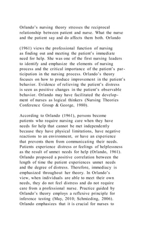 Orlando’s nursing theory stresses the reciprocal
relationship between patient and nurse. What the nurse
and the patient say and do affects them both. Orlando
(1961) views the professional function of nursing
as finding out and meeting the patient’s immediate
need for help. She was one of the first nursing leaders
to identify and emphasize the elements of nursing
process and the critical importance of the patient’s par -
ticipation in the nursing process. Orlando’s theory
focuses on how to produce improvement in the patient’s
behavior. Evidence of relieving the patient’s distress
is seen as positive changes in the patient’s observable
behavior. Orlando may have facilitated the develop-
ment of nurses as logical thinkers (Nursing Theories
Conference Group & George, 1980).
According to Orlando (1961), persons become
patients who require nursing care when they have
needs for help that cannot be met independently
because they have physical limitations, have negative
reactions to an environment, or have an experience
that prevents them from communicating their needs.
Patients experience distress or feelings of helplessness
as the result of unmet needs for help (Orlando, 1961).
Orlando proposed a positive correlation between the
length of time the patient experiences unmet needs
and the degree of distress. Therefore, immediacy is
emphasized throughout her theory. In Orlando’s
view, when individuals are able to meet their own
needs, they do not feel distress and do not require
care from a professional nurse. Practice guided by
Orlando’s theory employs a reflexive principle for
inference testing (May, 2010; Schmieding, 2006).
Orlando emphasizes that it is crucial for nurses to
 