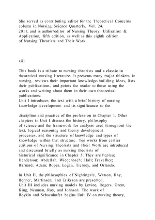 She served as contributing editor for the Theoretical Concerns
column in Nursing Science Quarterly, Vol. 24,
2011, and is author/editor of Nursing Theory: Utilization &
Application, fifth edition, as well as this eighth edition
of Nursing Theorists and Their Work.
xiii
This book is a tribute to nursing theorists and a classic in
theoretical nursing literature. It presents many major thinkers in
nursing, reviews their important knowledge-building ideas, lists
their publications, and points the reader to those using the
works and writing about them in their own theoretical
publications.
Unit I introduces the text with a brief history of nursing
knowledge development and its significance to the
discipline and practice of the profession in Chapter 1. Other
chapters in Unit I discuss the history, philosophy
of science and the framework for analysis used throughout the
text, logical reasoning and theory development
processes, and the structure of knowledge and types of
knowledge within that structure. Ten works from earlier
editions of Nursing Theorists and Their Work are introduced
and discussed briefly as nursing theorists of
historical significance in Chapter 5. They are Peplau;
Henderson; Abdellah; Wiedenbach; Hall; Travelbee;
Barnard; Adam; Roper, Logan, Tierney, and Orlando.
In Unit II, the philosophies of Nightingale, Watson, Ray,
Benner, Martinsen, and Eriksson are presented.
Unit III includes nursing models by Levine, Rogers, Orem,
King, Neuman, Roy, and Johnson. The work of
Boykin and Schoenhofer begins Unit IV on nursing theory,
 