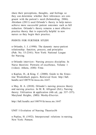 share their perceptions, thoughts, and feelings so
they can determine whether their inferences are con-
gruent with the patient’s need (Schmieding, 2006).
Abraham (2011) used Orlando’s theory to help nurses
achieve more successful patient outcomes such as fall
reduction. Orlando’s theory remains a most effective
practice theory that is especially helpful to new
nurses as they begin their practice.
POINTS FOR FURTHER STUDY
n Orlando, I. J. (1990). The dynamic nurse-patient
relationship: function, process, and principles
(Pub. No. 15-2341). New York: National League
for Nursing.
n Orlando interview: Nursing process discipline. In
Nurse theorists: Portraits of excellence, Volume 1
(video). Athens, (OH): Fitne.
n Kaplan, D., & King, C. (2000). Guide to the Ernes-
tine Wiedenbach papers. Retrieved from: http://hdl.
handle.net/10079/fa/mssa.ms.1647.
n May, B. A. (2010). Orlando’s nursing process theory
and nursing practice. In M. R. Alligood (Ed.), Nursing
theory: Utilization & application (4th ed., pp. 337–357).
Maryland Heights, (MO): Mosby-Elsevier.
http://hdl.handle.net/10079/fa/mssa.ms.1647
UNIT I Evolution of Nursing Theories56
n Peplau, H. (1952). Interpersonal relations in nursing.
New York: Putnam.
 