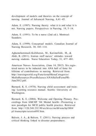 development of models and theories on the concept of
nursing. Journal of Advanced Nursing, 8,41–45.
Adam, E. (1987). Nursing theory: what it is and what it is
not. Nursing papers. Perspectives in Nursing, 19, 5–14.
Adam, E. (1991). To be a nurse (2nd ed.). Montreal:
Saunders.
Adam, E. (1999). Conceptual models. Canadian Journal of
Nursing Research, 30, 103–114.
Aghamohammadi-Kalkhoran, M., Karimollahi, M., &
Abdi, R. (2011). Iranian staff nurses’ attitudes toward
nursing students. Nurse Education Today, 31, 477–481.
American Nurses Association, (June 14, 2012). Six regis-
tered nurses to be inducted into ANA hall of fame for
lifetime of contributions to nursing. Retrieved from:
http://nursingworld.org/FunctionalMenuCategories/
MediaResources/PressReleases/ANAHallofFamePR-
June2012.pdf.
Barnard, K. E. (1978). Nursing child assessment and train-
ing: Learning resource manual. Seattle: University of
Washington.
Barnard, K. E. (2004). Welcome and Opening Plenary. Pro-
ceedings from AMCHP ’04: Mental health—Promoting a
new paradigm for MCH public health practice. Retrieved
from: http://128.248.232.90/archives/mchb/amchp2004/
p1/transcripts/session09f.htm.
Bulson, J. A., & Bulson, T. (2011). Nursing process and
critical thinking linked to disaster preparedness.
 