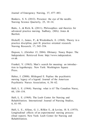 Journal of Emergency Nursing, 37, 477–483.
Bunkers, S. S. (2012). Presence: the eye of the needle.
Nursing Science Quarterly, 25, 10–14.
Butts, J., & Rich, K. (2011). Philosophies and theories for
advanced practice nursing. Sudbury, (MA): Jones &
Bartlett.
Dickoff, J., James, P., & Wiedenbach, E. (1968). Theory in a
practice discipline, part II: practice oriented research.
Nursing Research, 17, 545–554.
Dopson, L. (October 15, 2004). Obituary: Nancy Roper. The
Independent. Retrieved from: http://www.independent.
co.uk.
Frankel, V. (1963). Man’s search for meaning: an introduc-
tion to logotherapy. New Yark: Washington Square
Press.
Haber, J. (2000). Hildegard E. Peplau: the psychiatric
nursing legacy of a legend. Journal of the American
Psychiatric Nurses Association, 6, 56–62.
Hall, L. E. (1964). Nursing: what is it? The Canadian Nurse,
60, 150–154.
Hall, L. E. (1969). The Loeb Center for Nursing and
Rehabilitation. International Journal of Nursing Studies,
6, 81–95.
Hall, L. E., Alfano, G. J., Rifkin E., & Levine, H. S. (1975).
Longitudinal effects of an experimental nursing process
(final report). New Yark: Loeb Center for Nursing and
Rehabilitation.
 