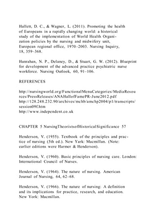 Hallett, D. C., & Wagner, L. (2011). Promoting the health
of Europeans in a rapidly changing world: a historical
study of the implementation of World Health Organi-
zation policies by the nursing and midwifery unit,
European regional office, 1970–2003. Nursing Inquiry,
18, 359–368.
Hanrahan, N. P., Delaney, D., & Stuart, G. W. (2012). Blueprint
for development of the advanced practice psychiatric nurse
workforce. Nursing Outlook, 60, 91–106.
REFERENCES
http://nursingworld.org/FunctionalMenuCategories/MediaResou
rces/PressReleases/ANAHallofFamePR-June2012.pdf
http://128.248.232.90/archives/mchb/amchp2004/p1/transcripts/
session09f.htm
http://www.independent.co.uk
CHAPTER 5 NursingTheoristsofHistoricalSignificance 57
Henderson, V. (1955). Textbook of the principles and prac-
tice of nursing (5th ed.). New Yark: Macmillan. (Note:
earlier editions were Harmer & Henderson).
Henderson, V. (1960). Basic principles of nursing care. London:
International Council of Nurses.
Henderson, V. (1964). The nature of nursing. American
Journal of Nursing, 64, 62–68.
Henderson, V. (1966). The nature of nursing: A definition
and its implications for practice, research, and education.
New York: Macmillan.
 