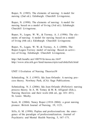 Roper, N. (1985). The elements of nursing: A model for
nursing (2nd ed.). Edinburgh: Churchill Livingstone.
Roper, N. (1990). The elements of nursing: A model for
nursing based on a model of living (3rd ed.). Edinburgh:
Churchill Livingstone.
Roper, N., Logan, W. W., & Tierney, A. J. (1996). The ele-
ments of nursing: A model for nursing based on a model
of living (4th ed.). Edinburgh: Churchill Livingstone.
Roper, N., Logan, W. W, & Tierney, A. J. (2000). The
Roper-Logan-Tierney model of nursing: Based on activi-
ties of living. Edinburgh: Churchill Livingstone.
http://hdl.handle.net/10079/fa/mssa.ms.1647
http://www.nlm.nih.gov/hmd/manuscripts/ead/abdellah.html
UNIT I Evolution of Nursing Theories58
Schmieding, N. J. (1993). Ida Jean Orlando: A nursing pro-
cess theory. Newbury Park, (CA): Sage Publications.
Schmieding, N. J. (2006). Ida Jean Orlando (Pelletier): nursing
process theory. In A. M. Tomey & M. R. Alligood (Eds.),
Nursing theorists and their work (6th ed., pp. 431–451).
St. Louis: Mosby.
Scott, H. (2004). Nancy Roper (1918–2004): a great nursing
pioneer. British Journal of Nursing, 19, 1121.
Sills, G. M. (1998). Peplau and professionalism: the emer -
gence of the paradigm of professionalization. Journal of
Psychiatric and Mental Health Nursing, 5, 167–171.
 