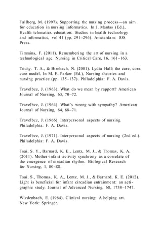 Tallberg, M. (1997). Supporting the nursing process—an aim
for education in nursing informatics. In J. Mantas (Ed.),
Health telematics education: Studies in health technology
and informatics, vol 41 (pp. 291–296). Amsterdam: IOS
Press.
Timmins, F. (2011). Remembering the art of nursing in a
technological age. Nursing in Critical Care, 16, 161–163.
Touhy, T. A., & Birnbach, N. (2001). Lydia Hall: the care, core,
cure model. In M. E. Parker (Ed.), Nursing theories and
nursing practice (pp. 135–137). Philadelphia: F. A. Davis.
Travelbee, J. (1963). What do we mean by rapport? American
Journal of Nursing, 63, 70–72.
Travelbee, J. (1964). What’s wrong with sympathy? American
Journal of Nursing, 64, 68–71.
Travelbee, J. (1966). Interpersonal aspects of nursing.
Philadelphia: F. A. Davis.
Travelbee, J. (1971). Interpersonal aspects of nursing (2nd ed.).
Philadelphia: F. A. Davis.
Tsai, S. Y., Barnard, K. E., Lentz, M. J., & Thomas, K. A.
(2011). Mother-infant activity synchrony as a correlate of
the emergence of circadian rhythm. Biological Research
for Nursing, 1, 80–88.
Tsai, S., Thomas, K. A., Lentz, M. J., & Barnard, K. E. (2012).
Light is beneficial for infant circadian entrainment: an acti-
graphic study. Journal of Advanced Nursing, 68, 1738–1747.
Wiedenbach, E. (1964). Clinical nursing: A helping art.
New York: Springer.
 