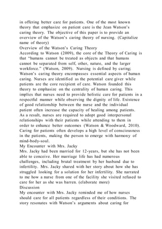 in offering better care for patients. One of the most known
theory that emphasize on patient care is the Jean Watson’s
caring theory. The objective of this paper is to provide an
overview of the Watson’s caring theory of nursing. (Capitalize
name of theory)
Overview of the Watson’s Caring Theory
According to Watson (2009), the core of the Theory of Caring is
that “humans cannot be treated as objects and that humans
cannot be separated from self, other, nature, and the larger
workforce.” (Watson, 2009). Nursing is defined by caring;
Watson’s caring theory encompasses essential aspects of human
caring. Nurses are identified as the potential care giver while
patients are the core recipient of care. Watson founded this
theory to emphasize on the centrality of human caring. This
implies that nurses need to provide holistic care for patients in a
respectful manner while observing the dignity of life. Existence
of good relationship between the nurse and the individual
patient often increase the capacity of healing among patients.
As a result, nurses are required to adopt good interpersonal
relationships with their patients while attending to them in
order to enhance better outcomes (Watson & Woodward, 2010).
Caring for patients often develops a high level of consciousness
in the patients, making the person to emerge with harmony of
mind-body-soul.
My Encounter with Mrs. Jacky
Mrs. Jacky had been married for 12-years, but she has not been
able to conceive. Her marriage life has had numerous
challenges, including brutal treatment by her husband due to
infertility. Mrs. Jacky shared with her story about how she has
struggled looking for a solution for her infertility. She narrated
to me how a nurse from one of the facility she visited refused to
care for her as she was barren. (elaborate more)
Discussion
My encounter with Mrs. Jacky reminded me of how nurses
should care for all patients regardless of their conditions. The
story resonates with Watson’s arguments about caring for
 