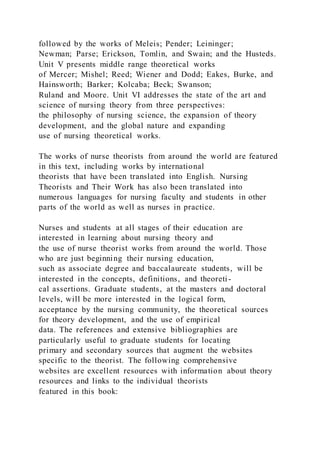 followed by the works of Meleis; Pender; Leininger;
Newman; Parse; Erickson, Tomlin, and Swain; and the Husteds.
Unit V presents middle range theoretical works
of Mercer; Mishel; Reed; Wiener and Dodd; Eakes, Burke, and
Hainsworth; Barker; Kolcaba; Beck; Swanson;
Ruland and Moore. Unit VI addresses the state of the art and
science of nursing theory from three perspectives:
the philosophy of nursing science, the expansion of theory
development, and the global nature and expanding
use of nursing theoretical works.
The works of nurse theorists from around the world are featured
in this text, including works by international
theorists that have been translated into English. Nursing
Theorists and Their Work has also been translated into
numerous languages for nursing faculty and students in other
parts of the world as well as nurses in practice.
Nurses and students at all stages of their education are
interested in learning about nursing theory and
the use of nurse theorist works from around the world. Those
who are just beginning their nursing education,
such as associate degree and baccalaureate students, will be
interested in the concepts, definitions, and theoreti-
cal assertions. Graduate students, at the masters and doctoral
levels, will be more interested in the logical form,
acceptance by the nursing community, the theoretical sources
for theory development, and the use of empirical
data. The references and extensive bibliographies are
particularly useful to graduate students for locating
primary and secondary sources that augment the websites
specific to the theorist. The following comprehensive
websites are excellent resources with information about theory
resources and links to the individual theorists
featured in this book:
 