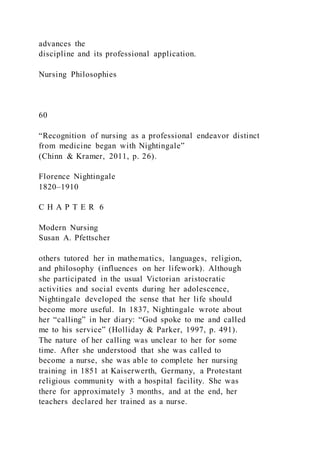 advances the
discipline and its professional application.
Nursing Philosophies
60
“Recognition of nursing as a professional endeavor distinct
from medicine began with Nightingale”
(Chinn & Kramer, 2011, p. 26).
Florence Nightingale
1820–1910
C H A P T E R 6
Modern Nursing
Susan A. Pfettscher
others tutored her in mathematics, languages, religion,
and philosophy (influences on her lifework). Although
she participated in the usual Victorian aristocratic
activities and social events during her adolescence,
Nightingale developed the sense that her life should
become more useful. In 1837, Nightingale wrote about
her “calling” in her diary: “God spoke to me and called
me to his service” (Holliday & Parker, 1997, p. 491).
The nature of her calling was unclear to her for some
time. After she understood that she was called to
become a nurse, she was able to complete her nursing
training in 1851 at Kaiserwerth, Germany, a Protestant
religious community with a hospital facility. She was
there for approximately 3 months, and at the end, her
teachers declared her trained as a nurse.
 