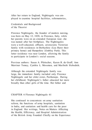 After her return to England, Nightingale was em-
ployed to examine hospital facilities, reformatories,
Credentials and Background
of the Theorist
Florence Nightingale, the founder of modern nursing,
was born on May 12, 1820, in Florence, Italy, while
her parents were on an extended European tour; she
was named after her birthplace. The Nightingales
were a well-educated, affluent, aristocratic Victorian
family with residences in Derbyshire (Lea Hurst their
primary home) and Hampshire (Embley Park). This
latter residence was near London, allowing the family
to participate in London’s social seasons.
Previous authors: Susan A. Pfettscher, Karen R. de Graff, Ann
Marriner Tomey, Cynthia L. Mossman, and Maribeth Slebodnik.
Although the extended Nightingale family was
large, the immediate family included only Florence
Nightingale and her older sister, Parthenope. During
her childhood, Nightingale’s father educated her more
broadly than other girls of the time. Her father and
CHAPTER 6 Florence Nightingale 61
She continued to concentrate on army sanitation
reform, the functions of army hospitals, sanitation
in India, and sanitation and health care for the poor
in England. Her writings, Notes on Matters Affecting
the Health, Efficiency, and Hospital Administration
of the British Army Founded Chiefly on the Experience
 