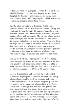 of the Late War (Nightingale, 1858a), Notes on Hospi-
tals (Nightingale, 1858b), and Report on Measures
Adopted for Sanitary Improvements in India, from
June 1869 to June 1870 (Nightingale, 1871), reflect her
continuing concern about these issues.
Shortly after her return to England, Nightingale
confined herself to her residence in London, citing her
continued ill health. Until 80 years of age, she wrote
between 15,000 and 20,000 letters to friends, acquain-
tances, allies, and opponents. Her strong, clear written
word conveyed her beliefs, observations, and desire
for change in health care and in society. Through these
writings, she was able to influence issues in the world
that concerned her. When necessary and when her
health allowed, Nightingale received powerful persons
as visitors in her home to maintain dialogue, plot
strategies to support causes, and carry out her work.
During her lifetime, Nightingale’s work was recog-
nized through the many awards she received from her
own country and from many others. She was able to
work into her 80s until she lost her vision; she died in
her sleep on August 13, 1910, at 90 years of age.
Modern biographers and essayists have attempted
to analyze Nightingale’s lifework through her family
relationships, notably with her parents and sister.
Film dramatizations have focused frequently and in-
accurately on her personal relationships with family
and friends. Although her personal and public life
holds great intrigue for many, these retrospective
analyses often are very negative and harshly critical or
overly positive in their descriptions of this Victorian
leader and founder of modern nursing. Many biogra-
phies have been written to describe Nightingale’s life
 