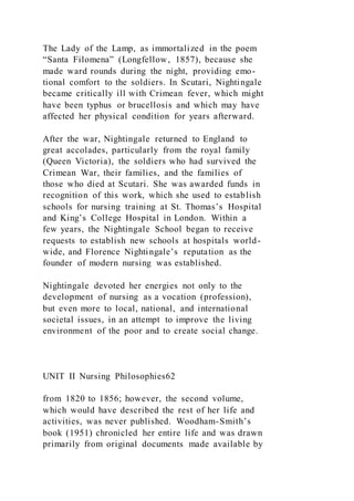 The Lady of the Lamp, as immortalized in the poem
“Santa Filomena” (Longfellow, 1857), because she
made ward rounds during the night, providing emo-
tional comfort to the soldiers. In Scutari, Nightingale
became critically ill with Crimean fever, which might
have been typhus or brucellosis and which may have
affected her physical condition for years afterward.
After the war, Nightingale returned to England to
great accolades, particularly from the royal family
(Queen Victoria), the soldiers who had survived the
Crimean War, their families, and the families of
those who died at Scutari. She was awarded funds in
recognition of this work, which she used to establish
schools for nursing training at St. Thomas’s Hospital
and King’s College Hospital in London. Within a
few years, the Nightingale School began to receive
requests to establish new schools at hospitals world-
wide, and Florence Nightingale’s reputation as the
founder of modern nursing was established.
Nightingale devoted her energies not only to the
development of nursing as a vocation (profession),
but even more to local, national, and international
societal issues, in an attempt to improve the living
environment of the poor and to create social change.
UNIT II Nursing Philosophies62
from 1820 to 1856; however, the second volume,
which would have described the rest of her life and
activities, was never published. Woodham-Smith’s
book (1951) chronicled her entire life and was drawn
primarily from original documents made available by
 