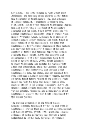 her family. This is the biography with which most
Americans are familiar; it has endured as the defini-
tive biography of Nightingale’s life, and although
it is more balanced, it maintains a positive tone.
F. B. Smith (1982) wrote Florence Nightingale: Reputa-
tion and Power, which is critical of Nightingale’s
character and her work. Small (1998) published yet
another Nightingale biography titled Florence Night-
ingale: Avenging Angel. Although he is critical of
specific aspects of her character and work, Small is
more balanced in his presentation. He notes that
Nightingale’s life “is better documented than perhaps
any previous life in history” because of the vast
quantity of family and personal papers that remain
available today (Small, 2000). His concerns and
disagreements with other biographers have been
noted in reviews (Small, 2008). Small continues
to study Nightingale and updates his website with
additional information about the Crimean War and
Nightingale. The controversy and intrigue about
Nightingale’s role, her status, and her confined life-
style continue; a London newspaper recently reported
on newly found letters related to the conflicts Night-
ingale had with Sir John Hall (chief British army
medical officer in the Crimea) (Kennedy, 2007). An
Internet search reveals thousands of sites that provide
various articles, resources, and commentaries about
Nightingale. Clearly, the world still is fascinated by
this unique woman.
The nursing community in the United States
remains similarly fascinated by the life and work of
Nightingale. During their professional careers, Kalisch
and Kalisch (1983a, 1983b, 1987) published several
critiques of media portrayals that provide a better
understanding of the many histories of Florence
 
