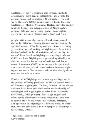 Nightingale; their techniques may provide methods
of analyzing more recent publications and events for
persons interested in studying Nightingale’s life and
work. Dossey’s (2000) comprehensive book, Florence
Nightingale: Mystic, Visionary, Healer, provides another
in-depth history and interpretation of Nightingale’s
personal life and work. Using quotes from Nightin-
gale’s own writings (diaries and letters) and from
people with whom she interacted and corresponded
during her lifetime, Dossey focused on interpreting the
spiritual nature of her being and her lifework, creating
yet another way of looking at Nightingale. In an intro-
duction/prelude to her descriptions of spirituality for
nurses’ lives based on Nightingale’s writings, Macrae
(2001) explores Nightingale’s personal spirituality as
she interprets it after review of writings and docu-
ments. Lorentzon (2003) more recently has provided
a review and analysis of letters written between Night-
ingale and one of her former students that clearly dem-
onstrate her role as mentor.
Finally, all of Nightingale’s surviving writings are in
the process of being published as The Collected Works
of Florence Nightingale. To date, fourteen of the sixteen
volumes have been published under the leadership of
sociologist and Nightingale scholar Lynn McDonald
(McDonald, 2001-present). This large project and
other newly discovered/released documents continue
to spawn articles and books that explore, interpret,
and speculate on Nightingale’s life and work. In addi -
tion, she has published a new biography of Nightingale
(McDonald, 2010a).
Theoretical Sources for Theory
Development
 
