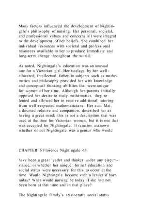 Many factors influenced the development of Nightin-
gale’s philosophy of nursing. Her personal, societal,
and professional values and concerns all were integral
to the development of her beliefs. She combined her
individual resources with societal and professional
resources available to her to produce immediate and
long-term change throughout the world.
As noted, Nightingale’s education was an unusual
one for a Victorian girl. Her tutelage by her well-
educated, intellectual father in subjects such as mathe-
matics and philosophy provided her with knowledge
and conceptual thinking abilities that were unique
for women of her time. Although her parents initially
opposed her desire to study mathematics, they re-
lented and allowed her to receive additional tutoring
from well-respected mathematicians. Her aunt Mai,
a devoted relative and companion, described her as
having a great mind; this is not a description that was
used at the time for Victorian women, but it is one that
was accepted for Nightingale. It remains unknown
whether or not Nightingale was a genius who would
CHAPTER 6 Florence Nightingale 63
have been a great leader and thinker under any circum-
stance, or whether her unique, formal education and
social status were necessary for this to occur at the
time. Would Nightingale become such a leader if born
today? What would nursing be today if she had not
been born at that time and in that place?
The Nightingale family’s aristocratic social status
 