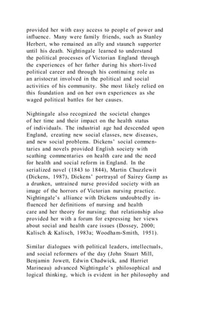 provided her with easy access to people of power and
influence. Many were family friends, such as Stanley
Herbert, who remained an ally and staunch supporter
until his death. Nightingale learned to understand
the political processes of Victorian England through
the experiences of her father during his short-lived
political career and through his continuing role as
an aristocrat involved in the political and social
activities of his community. She most likely relied on
this foundation and on her own experiences as she
waged political battles for her causes.
Nightingale also recognized the societal changes
of her time and their impact on the health status
of individuals. The industrial age had descended upon
England, creating new social classes, new diseases,
and new social problems. Dickens’ social commen-
taries and novels provided English society with
scathing commentaries on health care and the need
for health and social reform in England. In the
serialized novel (1843 to 1844), Martin Chuzzlewit
(Dickens, 1987), Dickens’ portrayal of Sairey Gamp as
a drunken, untrained nurse provided society with an
image of the horrors of Victorian nursing practice.
Nightingale’s alliance with Dickens undoubtedly in-
fluenced her definitions of nursing and health
care and her theory for nursing; that relationship also
provided her with a forum for expressing her views
about social and health care issues (Dossey, 2000;
Kalisch & Kalisch, 1983a; Woodham-Smith, 1951).
Similar dialogues with political leaders, intellectuals,
and social reformers of the day (John Stuart Mill,
Benjamin Jowett, Edwin Chadwick, and Harriet
Marineau) advanced Nightingale’s philosophical and
logical thinking, which is evident in her philosophy and
 