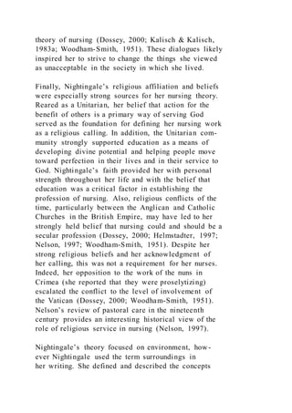 theory of nursing (Dossey, 2000; Kalisch & Kalisch,
1983a; Woodham-Smith, 1951). These dialogues likely
inspired her to strive to change the things she viewed
as unacceptable in the society in which she lived.
Finally, Nightingale’s religious affiliation and beliefs
were especially strong sources for her nursing theory.
Reared as a Unitarian, her belief that action for the
benefit of others is a primary way of serving God
served as the foundation for defining her nursing work
as a religious calling. In addition, the Unitarian com-
munity strongly supported education as a means of
developing divine potential and helping people move
toward perfection in their lives and in their service to
God. Nightingale’s faith provided her with personal
strength throughout her life and with the belief that
education was a critical factor in establishing the
profession of nursing. Also, religious conflicts of the
time, particularly between the Anglican and Catholic
Churches in the British Empire, may have led to her
strongly held belief that nursing could and should be a
secular profession (Dossey, 2000; Helmstadter, 1997;
Nelson, 1997; Woodham-Smith, 1951). Despite her
strong religious beliefs and her acknowledgment of
her calling, this was not a requirement for her nurses.
Indeed, her opposition to the work of the nuns in
Crimea (she reported that they were proselytizing)
escalated the conflict to the level of involvement of
the Vatican (Dossey, 2000; Woodham-Smith, 1951).
Nelson’s review of pastoral care in the nineteenth
century provides an interesting historical view of the
role of religious service in nursing (Nelson, 1997).
Nightingale’s theory focused on environment, how-
ever Nightingale used the term surroundings in
her writing. She defined and described the concepts
 