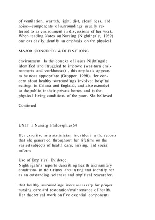 of ventilation, warmth, light, diet, cleanliness, and
noise—components of surroundings usually re-
ferred to as environment in discussions of her work.
When reading Notes on Nursing (Nightingale, 1969)
one can easily identify an emphasis on the physical
MAJOR CONCEPTS & DEFINITIONS
environment. In the context of issues Nightingale
identified and struggled to improve (war-torn envi-
ronments and workhouses) , this emphasis appears
to be most appropriate (Gropper, 1990). Her con-
cern about healthy surroundings involved hospital
settings in Crimea and England, and also extended
to the public in their private homes and to the
physical living conditions of the poor. She believed
Continued
UNIT II Nursing Philosophies64
Her expertise as a statistician is evident in the reports
that she generated throughout her lifetime on the
varied subjects of health care, nursing, and social
reform.
Use of Empirical Evidence
Nightingale’s reports describing health and sanitary
conditions in the Crimea and in England identify her
as an outstanding scientist and empirical researcher.
that healthy surroundings were necessary for proper
nursing care and restoration/maintenance of health.
Her theoretical work on five essential components
 