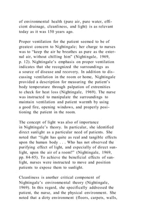 of environmental health (pure air, pure water, effi-
cient drainage, cleanliness, and light) is as relevant
today as it was 150 years ago.
Proper ventilation for the patient seemed to be of
greatest concern to Nightingale; her charge to nurses
was to “keep the air he breathes as pure as the exter-
nal air, without chilling him” (Nightingale, 1969,
p. 12). Nightingale’s emphasis on proper ventilation
indicates that she recognized the surroundings as
a source of disease and recovery. In addition to dis-
cussing ventilation in the room or home, Nightingale
provided a description for measuring the patient’s
body temperature through palpation of extremities
to check for heat loss (Nightingale, 1969). The nurse
was instructed to manipulate the surroundings to
maintain ventilation and patient warmth by using
a good fire, opening windows, and properly posi-
tioning the patient in the room.
The concept of light was also of importance
in Nightingale’s theory. In particular, she identified
direct sunlight as a particular need of patients. She
noted that “light has quite as real and tangible effects
upon the human body . . . Who has not observed the
purifying effect of light, and especially of direct sun-
light, upon the air of a room?” (Nightingale, 1969,
pp. 84-85). To achieve the beneficial effects of sun-
light, nurses were instructed to move and position
patients to expose them to sunlight.
Cleanliness is another critical component of
Nightingale’s environmental theory (Nightingale,
1969). In this regard, she specifically addressed the
patient, the nurse, and the physical environment. She
noted that a dirty environment (floors, carpets, walls,
 