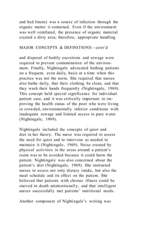 and bed linens) was a source of infection through the
organic matter it contained. Even if the environment
was well ventilated, the presence of organic material
created a dirty area; therefore, appropriate handling
MAJOR CONCEPTS & DEFINITIONS—cont’d
and disposal of bodily excretions and sewage were
required to prevent contamination of the environ-
ment. Finally, Nightingale advocated bathing patients
on a frequent, even daily, basis at a time when this
practice was not the norm. She required that nurses
also bathe daily, that their clothing be clean, and that
they wash their hands frequently (Nightingale, 1969).
This concept held special significance for individual
patient care, and it was critically important in im-
proving the health status of the poor who were living
in crowded, environmentally inferior conditions with
inadequate sewage and limited access to pure water
(Nightingale, 1969).
Nightingale included the concepts of quiet and
diet in her theory. The nurse was required to assess
the need for quiet and to intervene as needed to
maintain it (Nightingale, 1969). Noise created by
physical activities in the areas around a patient’s
room was to be avoided because it could harm the
patient. Nightingale was also concerned about the
patient’s diet (Nightingale, 1969). She instructed
nurses to assess not only dietary intake, but also the
meal schedule and its effect on the patient. She
believed that patients with chronic illness could be
starved to death unintentionally, and that intelligent
nurses successfully met patients’ nutritional needs.
Another component of Nightingale’s writing was
 