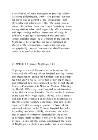 a description of petty management (nursing admin-
istration) (Nightingale, 1969). She pointed out that
the nurse was in control of the environment both
physically and administratively. The nurse was to
protect the patient from receiving of upsetting news,
seeing visitors who could negatively affect recovery,
and experiencing sudden disruptions of sleep. In
addition, Nightingale recognized that pet visits
(small animals) might be of comfort to the patient.
Nightingale believed that the nurse remained in
charge of the environment, even when she was
not physically present, because she should oversee
others who worked in her absence.
CHAPTER 6 Florence Nightingale 65
Nightingale’s carefully collected information that
illustrated the efficacy of her hospital nursing system
and organization during the Crimean War is perhaps
her best-known work. Her report of her experiences
and collected data was submitted to the British Royal
Sanitary Commission in Notes on Matters Affecting
the Health, Efficiency, and Hospital Administration
of the British Army Founded Chiefly on the Experience
of the Late War (Nightingale, 1858a). This Commis-
sion had been organized in response to Nightingale’s
charges of poor sanitary conditions. The data in this
report provided a strong argument in favor of her
proposed reforms in the Crimean hospital barracks.
According to Cohen (1984), she created the polar
area diagram to represent dramatically the extent
of needless death in British military hospitals in the
Crimea. In this article, Cohen summarized the work
of Nightingale as both a researcher and a statistician
 