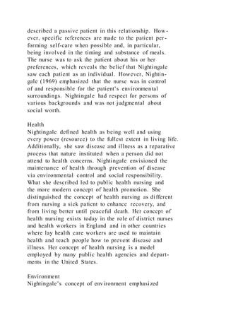 described a passive patient in this relationship. How -
ever, specific references are made to the patient per-
forming self-care when possible and, in particular,
being involved in the timing and substance of meals.
The nurse was to ask the patient about his or her
preferences, which reveals the belief that Nightingale
saw each patient as an individual. However, Nightin-
gale (1969) emphasized that the nurse was in control
of and responsible for the patient’s environmental
surroundings. Nightingale had respect for persons of
various backgrounds and was not judgmental about
social worth.
Health
Nightingale defined health as being well and using
every power (resource) to the fullest extent in living life.
Additionally, she saw disease and illness as a reparative
process that nature instituted when a person did not
attend to health concerns. Nightingale envisioned the
maintenance of health through prevention of disease
via environmental control and social responsibility.
What she described led to public health nursing and
the more modern concept of health promotion. She
distinguished the concept of health nursing as different
from nursing a sick patient to enhance recovery, and
from living better until peaceful death. Her concept of
health nursing exists today in the role of district nurses
and health workers in England and in other countries
where lay health care workers are used to maintain
health and teach people how to prevent disease and
illness. Her concept of health nursing is a model
employed by many public health agencies and depart-
ments in the United States.
Environment
Nightingale’s concept of environment emphasized
 