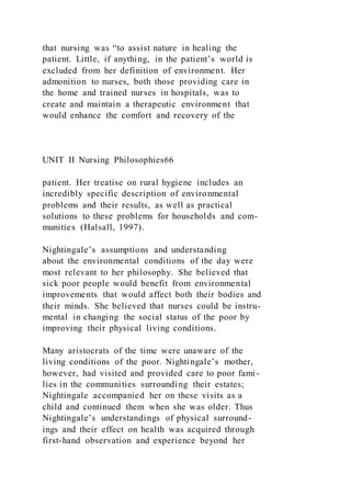 that nursing was “to assist nature in healing the
patient. Little, if anything, in the patient’s world is
excluded from her definition of environment. Her
admonition to nurses, both those providing care in
the home and trained nurses in hospitals, was to
create and maintain a therapeutic environment that
would enhance the comfort and recovery of the
UNIT II Nursing Philosophies66
patient. Her treatise on rural hygiene includes an
incredibly specific description of environmental
problems and their results, as well as practical
solutions to these problems for households and com-
munities (Halsall, 1997).
Nightingale’s assumptions and understanding
about the environmental conditions of the day were
most relevant to her philosophy. She believed that
sick poor people would benefit from environmental
improvements that would affect both their bodies and
their minds. She believed that nurses could be instru-
mental in changing the social status of the poor by
improving their physical living conditions.
Many aristocrats of the time were unaware of the
living conditions of the poor. Nightingale’s mother,
however, had visited and provided care to poor fami -
lies in the communities surrounding their estates;
Nightingale accompanied her on these visits as a
child and continued them when she was older. Thus
Nightingale’s understandings of physical surround-
ings and their effect on health was acquired through
first-hand observation and experience beyond her
 